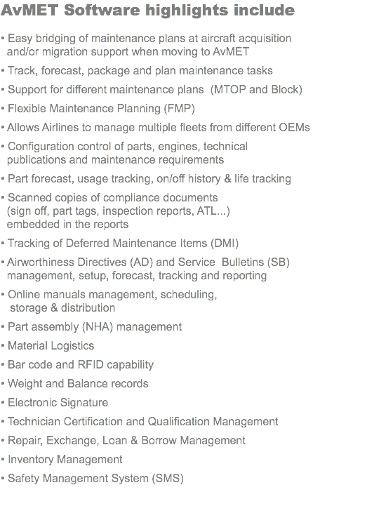 AvMET Software highlights include • Easy bridging of maintenance plans at aircraft acquisition and/or migration support when moving to AvMET • Track, forecast, package and plan maintenance tasks • Support for different maintenance plans (MTOP and Block) • Flexible Maintenance Planning (FMP) • Allows Airlines to manage multiple fleets from different OEMs • Configuration control of parts, engines, technical publications and maintenance requirements • Part forecast, usage tracking, on/off history & life tracking • Scanned copies of compliance documents (sign off, part tags, inspection reports, ATL...) embedded in the reports • Tracking of Deferred Maintenance Items (DMI) • Airworthiness Directives (AD) and Service Bulletins (SB) management, setup, forecast, tracking and reporting • Online manuals management, scheduling, storage & distribution • Part assembly (NHA) management • Material Logistics • Bar code and RFID capability • Weight and Balance records • Electronic Signature • Technician Certification and Qualification Management • Repair, Exchange, Loan & Borrow Management • Inventory Management • Safety Management System (SMS) 